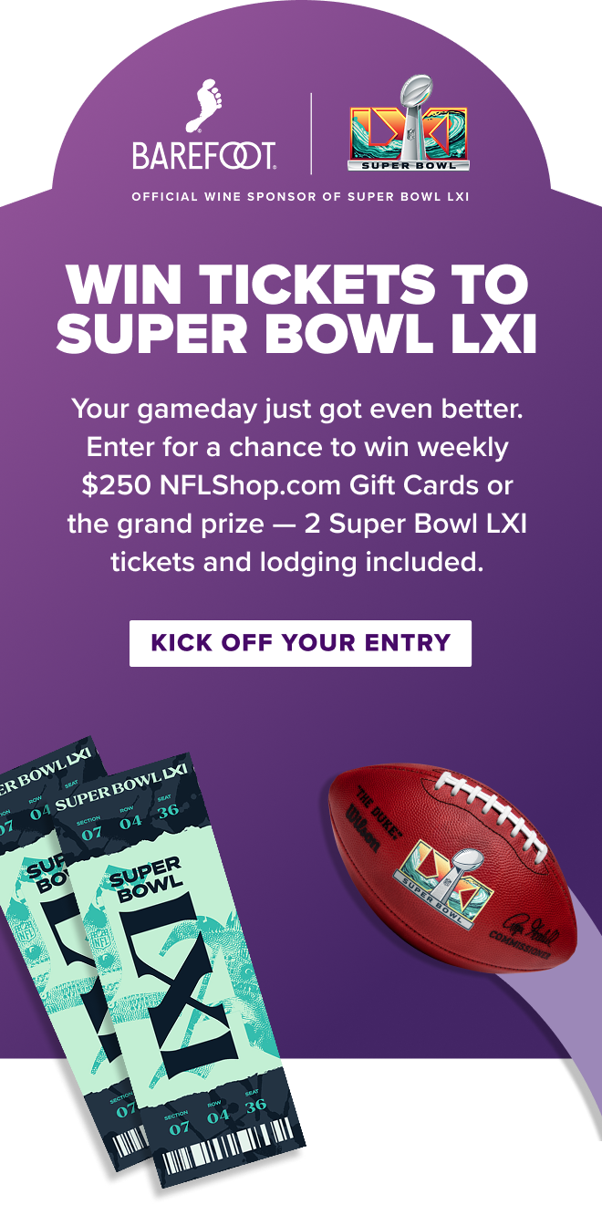 Barefoot official wine sponsor of Super Bowl LXI Win Tickets to Superbowl LXI. YOur gameday just got even better. Enter for a chance to wine $250 NFLShop.com Gift cards or the grand prize - 2 super bowl LXI tickets and lodging including. Kick off your entry