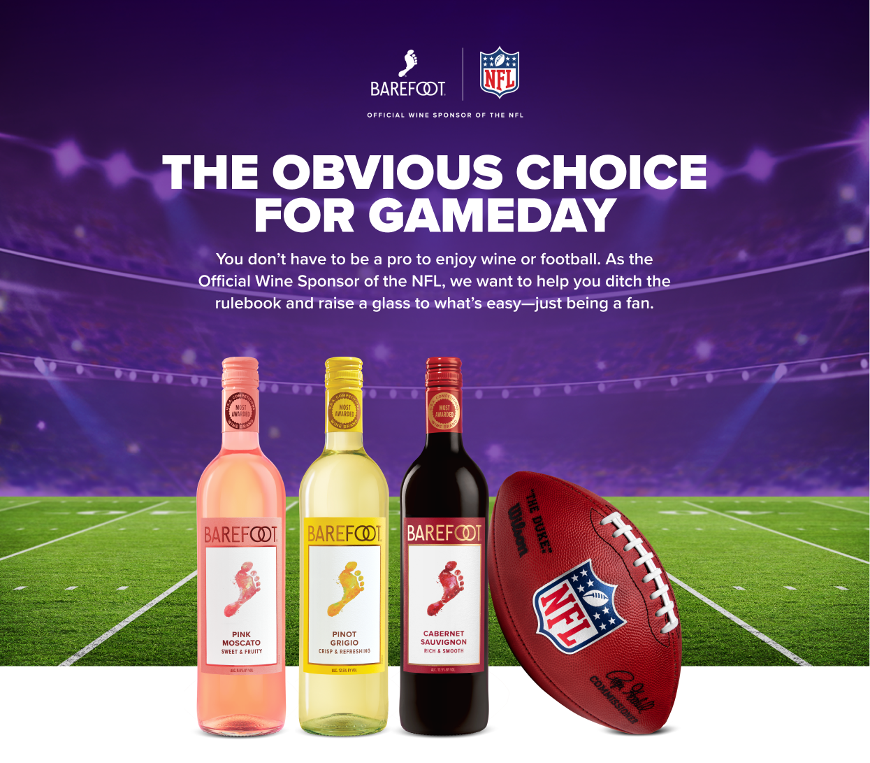 Barefoot is the Official Wine Sponsor of the NFL. THE OBVIOUS CHOICE FOR GAMEDAY! You don&rsquo;t have to be a pro to enjoy wine or football. As the Official Wine Sponsor of the NFL, we want to help you ditch the rulebook and raise a glass to what&rsquo;s easy&mdash;just being a fan.