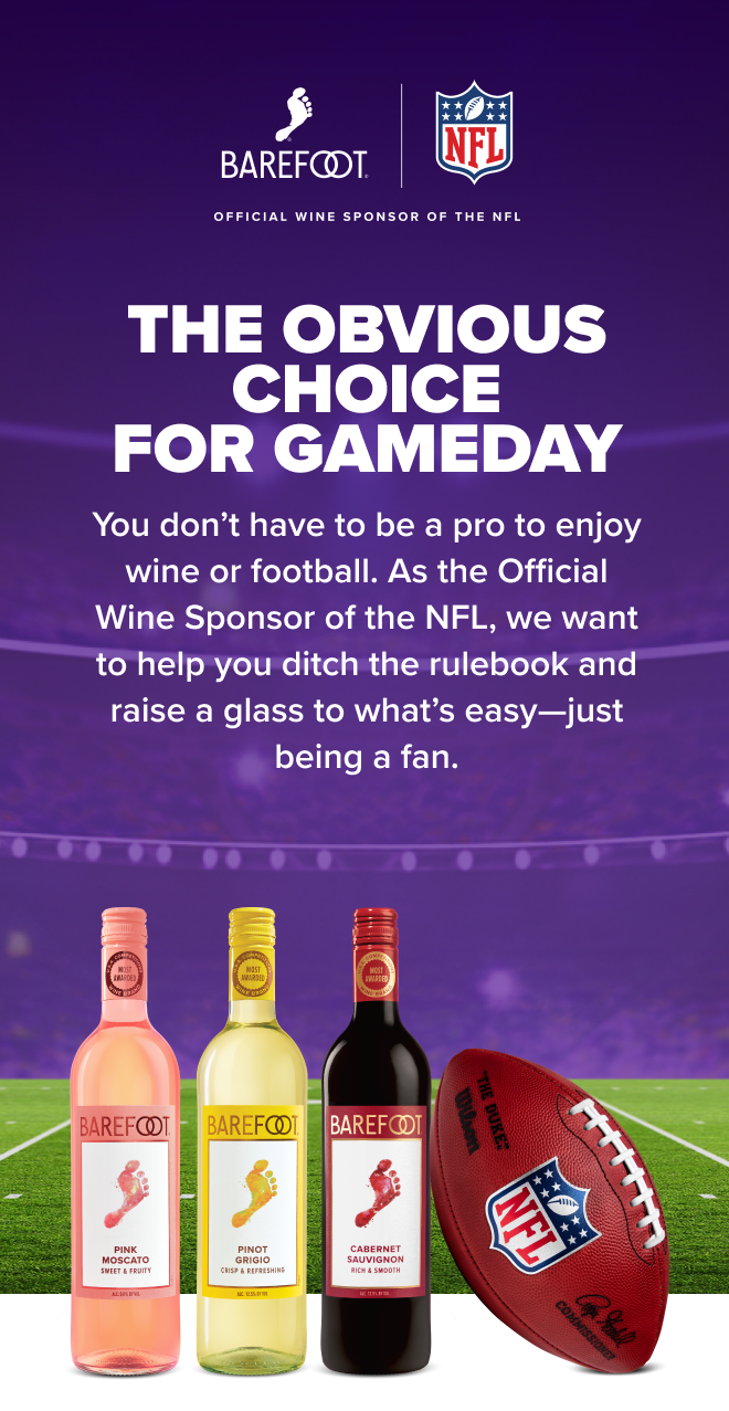 Barefoot is the Official Wine Sponsor of the NFL. THE OBVIOUS CHOICE FOR GAMEDAY! You don&rsquo;t have to be a pro to enjoy wine or football. As the Official Wine Sponsor of the NFL, we want to help you ditch the rulebook and raise a glass to what&rsquo;s easy&mdash;just being a fan.